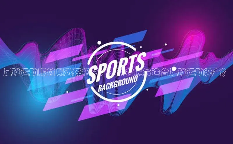 星空体育综合中国官网挪威主权基金足球运动服材质选择指南：哪种材质最适合足球运动装备？