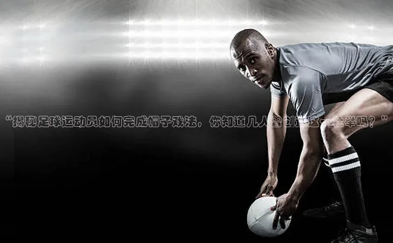 星空体育app官网下载安卓百度翻译“揭秘足球运动员如何完成帽子戏法，你知道几人曾创造这一壮举吗？”