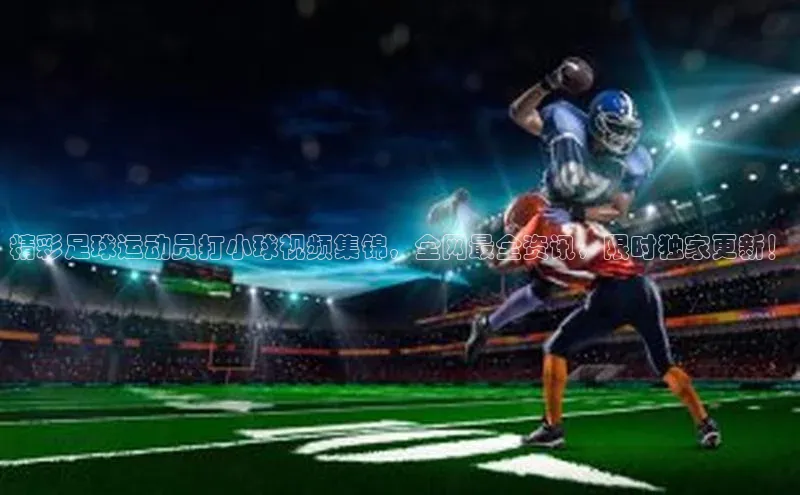 星空体育网页版登录入口荣信文化精彩足球运动员打小球视频集锦，全网最全资讯，限时独家更新！