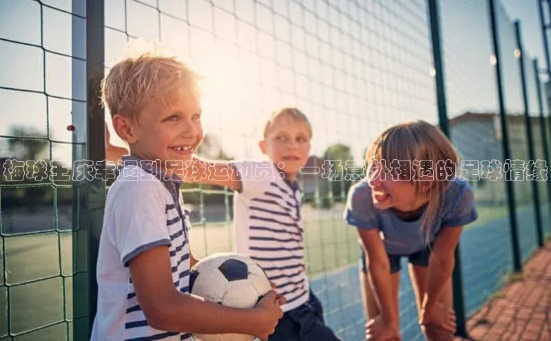 星空·体育综合APP下载官网滴滴出行梅球王庆幸遇到足球运动员：一场意外相遇的足球情缘