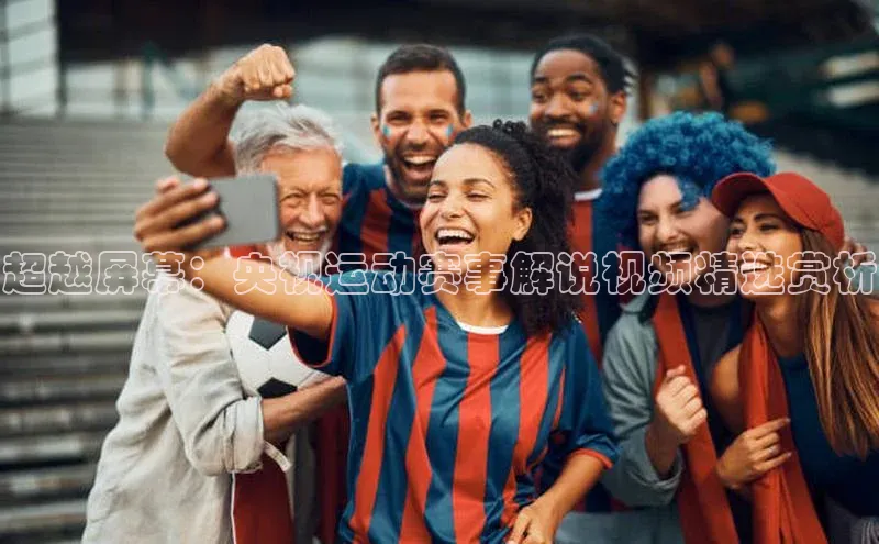 星空体育平台官网入口光魔科技超越屏幕：央视运动赛事解说视频精选赏析