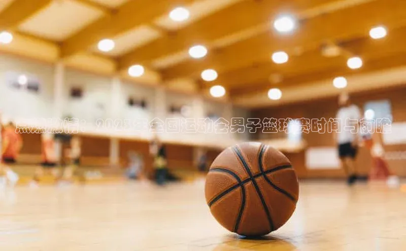 点燃激情：2023年全国运动会男子篮球赛时间与前瞻