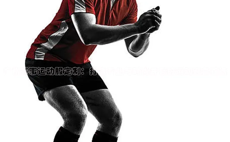 广州赛事运动服定制：打造专业与时尚并存的运动装备首选