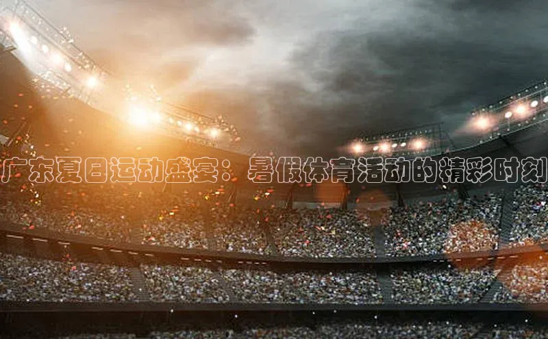 广东夏日运动盛宴：暑假体育活动的精彩时刻
